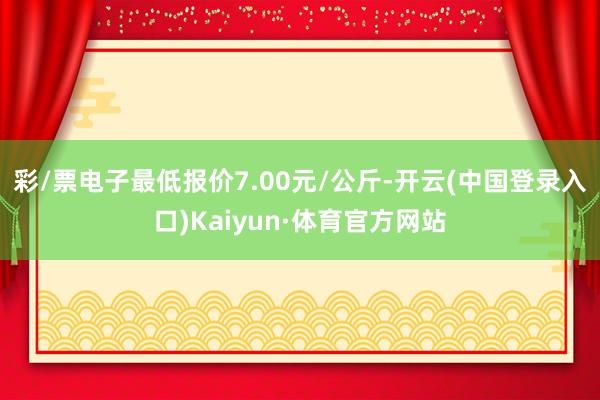 彩/票电子最低报价7.00元/公斤-开云(中国登录入口)Kaiyun·体育官方网站