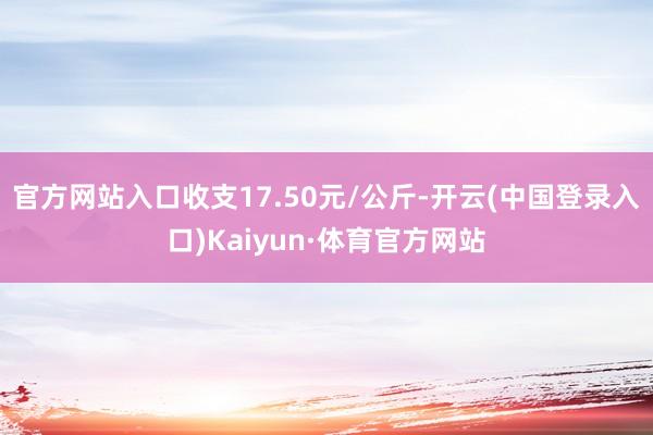 官方网站入口收支17.50元/公斤-开云(中国登录入口)Kaiyun·体育官方网站