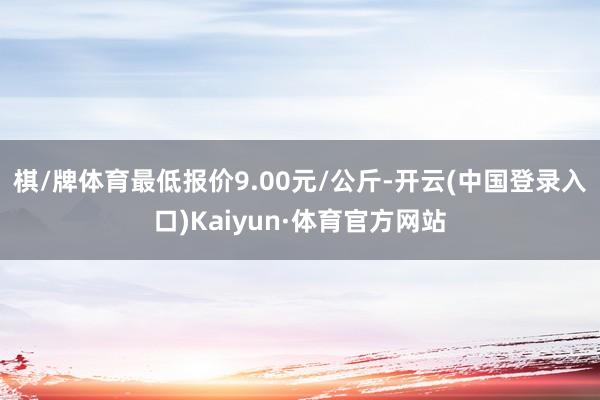 棋/牌体育最低报价9.00元/公斤-开云(中国登录入口)Kaiyun·体育官方网站