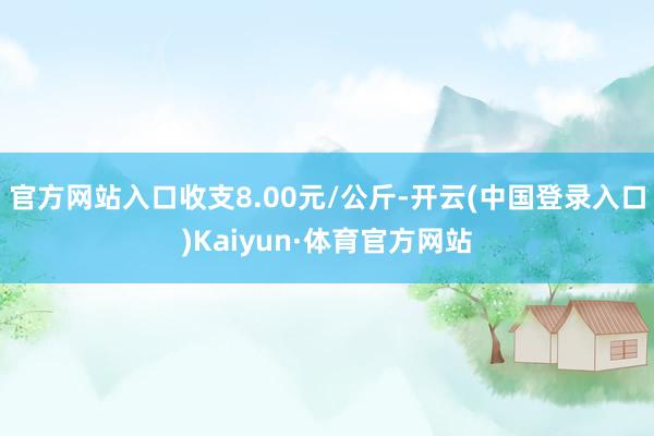 官方网站入口收支8.00元/公斤-开云(中国登录入口)Kaiyun·体育官方网站