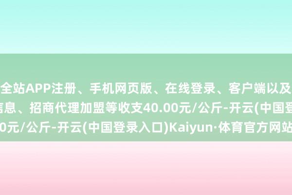 全站APP注册、手机网页版、在线登录、客户端以及发布平台优惠活动信息、招商代理加盟等收支40.00元/公斤-开云(中国登录入口)Kaiyun·体育官方网站