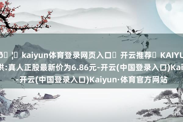 🦄kaiyun体育登录网页入口✅开云推荐✅KAIYUN SPORTS为您提供:真人正股最新价为6.86元-开云(中国登录入口)Kaiyun·体育官方网站