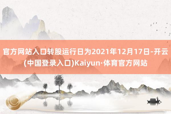 官方网站入口转股运行日为2021年12月17日-开云(中国登录入口)Kaiyun·体育官方网站