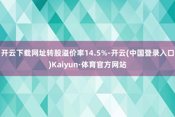 开云下载网址转股溢价率14.5%-开云(中国登录入口)Kaiyun·体育官方网站