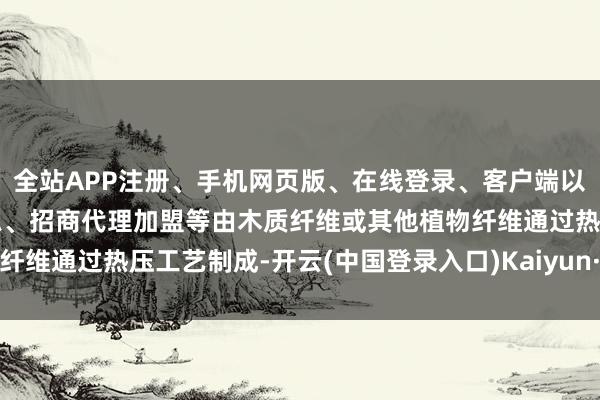 全站APP注册、手机网页版、在线登录、客户端以及发布平台优惠活动信息、招商代理加盟等由木质纤维或其他植物纤维通过热压工艺制成-开云(中国登录入口)Kaiyun·体育官方网站