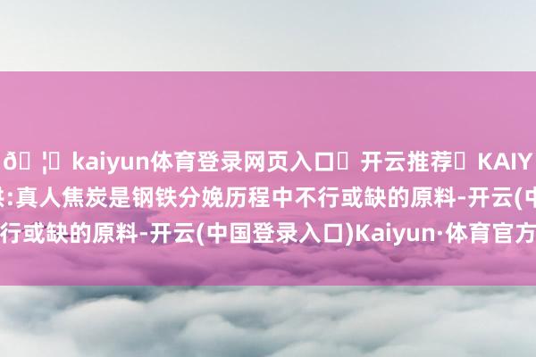 🦄kaiyun体育登录网页入口✅开云推荐✅KAIYUN SPORTS为您提供:真人焦炭是钢铁分娩历程中不行或缺的原料-开云(中国登录入口)Kaiyun·体育官方网站