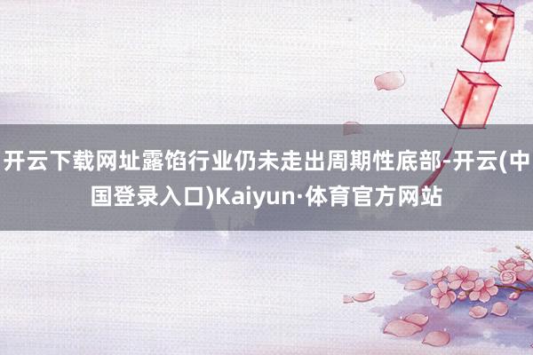 开云下载网址露馅行业仍未走出周期性底部-开云(中国登录入口)Kaiyun·体育官方网站