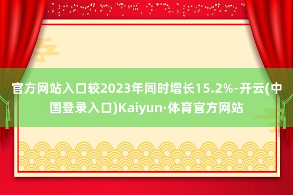 官方网站入口较2023年同时增长15.2%-开云(中国登录入口)Kaiyun·体育官方网站