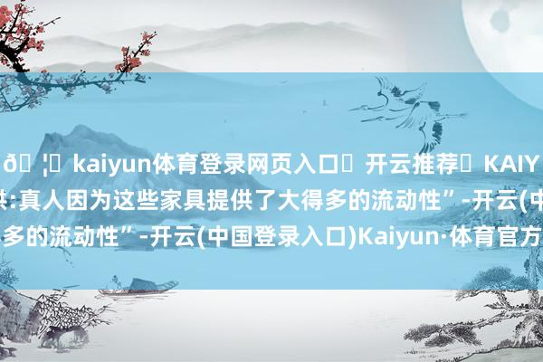 🦄kaiyun体育登录网页入口✅开云推荐✅KAIYUN SPORTS为您提供:真人因为这些家具提供了大得多的流动性”-开云(中国登录入口)Kaiyun·体育官方网站