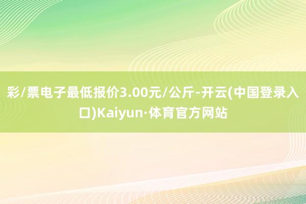 彩/票电子最低报价3.00元/公斤-开云(中国登录入口)Kaiyun·体育官方网站