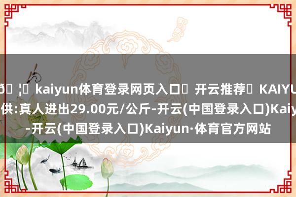 🦄kaiyun体育登录网页入口✅开云推荐✅KAIYUN SPORTS为您提供:真人进出29.00元/公斤-开云(中国登录入口)Kaiyun·体育官方网站