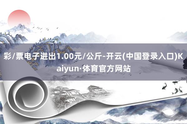 彩/票电子进出1.00元/公斤-开云(中国登录入口)Kaiyun·体育官方网站