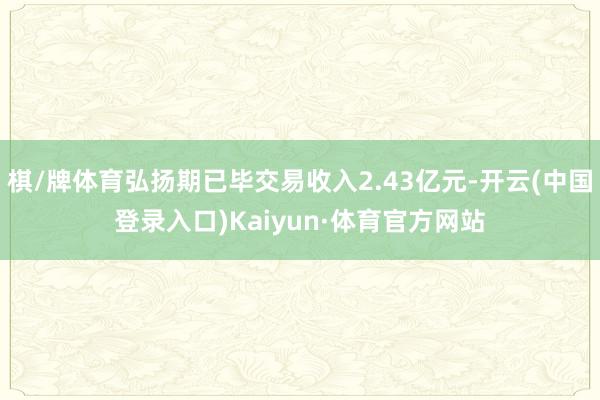 棋/牌体育弘扬期已毕交易收入2.43亿元-开云(中国登录入口)Kaiyun·体育官方网站