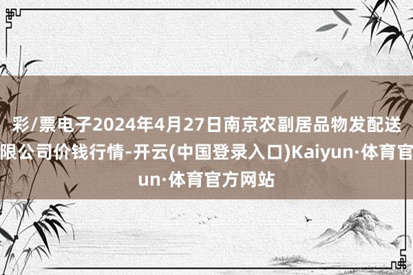 彩/票电子2024年4月27日南京农副居品物发配送中心有限公司价钱行情-开云(中国登录入口)Kaiyun·体育官方网站