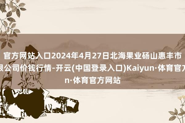 官方网站入口2024年4月27日北海果业砀山惠丰市集有限公司价钱行情-开云(中国登录入口)Kaiyun·体育官方网站