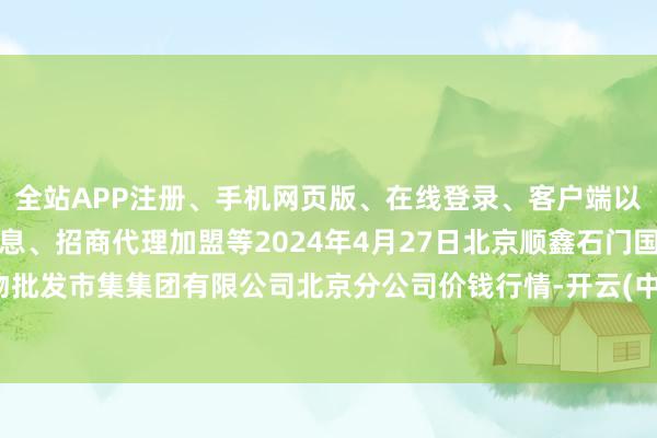 全站APP注册、手机网页版、在线登录、客户端以及发布平台优惠活动信息、招商代理加盟等2024年4月27日北京顺鑫石门国外农产物批发市集集团有限公司北京分公司价钱行情-开云(中国登录入口)Kaiyun·体育官方网站