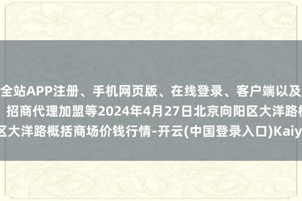 全站APP注册、手机网页版、在线登录、客户端以及发布平台优惠活动信息、招商代理加盟等2024年4月27日北京向阳区大洋路概括商场价钱行情-开云(中国登录入口)Kaiyun·体育官方网站