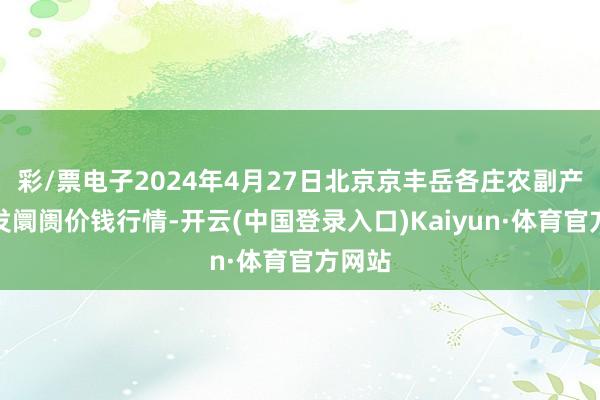 彩/票电子2024年4月27日北京京丰岳各庄农副产物批发阛阓价钱行情-开云(中国登录入口)Kaiyun·体育官方网站