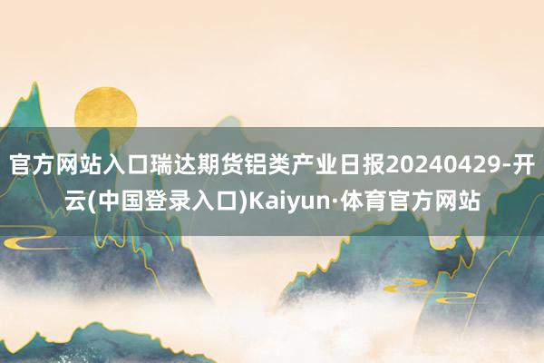 官方网站入口瑞达期货铝类产业日报20240429-开云(中国登录入口)Kaiyun·体育官方网站