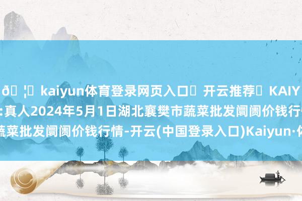 🦄kaiyun体育登录网页入口✅开云推荐✅KAIYUN SPORTS为您提供:真人2024年5月1日湖北襄樊市蔬菜批发阛阓价钱行情-开云(中国登录入口)Kaiyun·体育官方网站