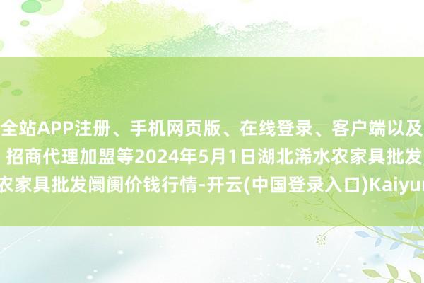 全站APP注册、手机网页版、在线登录、客户端以及发布平台优惠活动信息、招商代理加盟等2024年5月1日湖北浠水农家具批发阛阓价钱行情-开云(中国登录入口)Kaiyun·体育官方网站