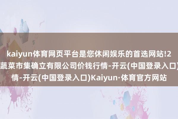 kaiyun体育网页平台是您休闲娱乐的首选网站!2024年5月1日浙江良渚蔬菜市集确立有限公司价钱行情-开云(中国登录入口)Kaiyun·体育官方网站