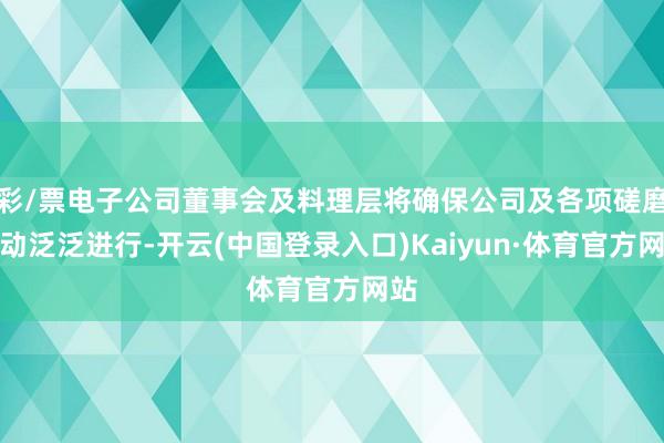 彩/票电子公司董事会及料理层将确保公司及各项磋磨行动泛泛进行-开云(中国登录入口)Kaiyun·体育官方网站