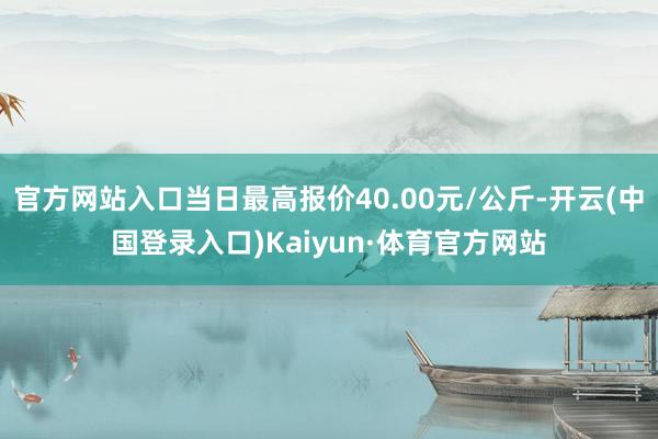 官方网站入口当日最高报价40.00元/公斤-开云(中国登录入口)Kaiyun·体育官方网站