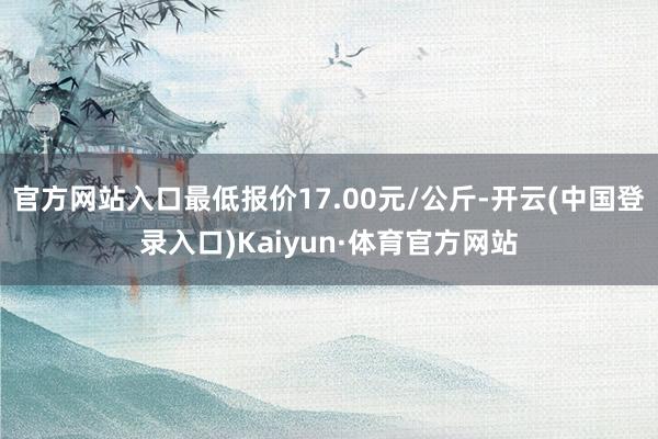 官方网站入口最低报价17.00元/公斤-开云(中国登录入口)Kaiyun·体育官方网站