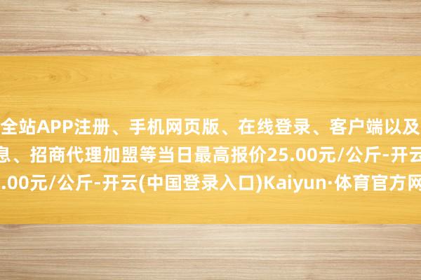 全站APP注册、手机网页版、在线登录、客户端以及发布平台优惠活动信息、招商代理加盟等当日最高报价25.00元/公斤-开云(中国登录入口)Kaiyun·体育官方网站