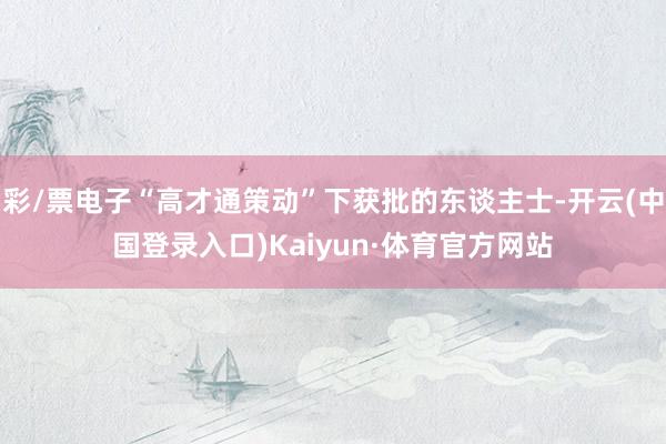 彩/票电子“高才通策动”下获批的东谈主士-开云(中国登录入口)Kaiyun·体育官方网站