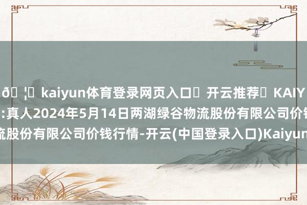 🦄kaiyun体育登录网页入口✅开云推荐✅KAIYUN SPORTS为您提供:真人2024年5月14日两湖绿谷物流股份有限公司价钱行情-开云(中国登录入口)Kaiyun·体育官方网站