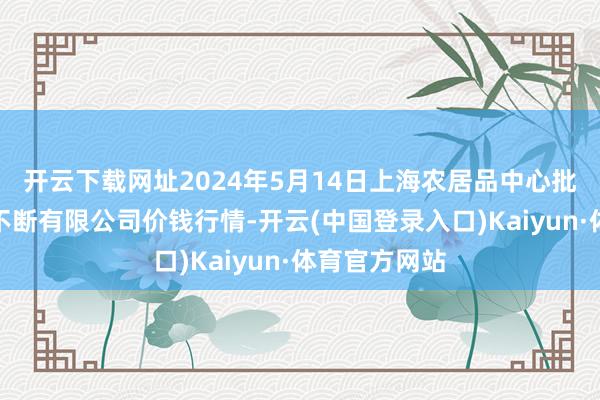 开云下载网址2024年5月14日上海农居品中心批发市集目的不断有限公司价钱行情-开云(中国登录入口)Kaiyun·体育官方网站