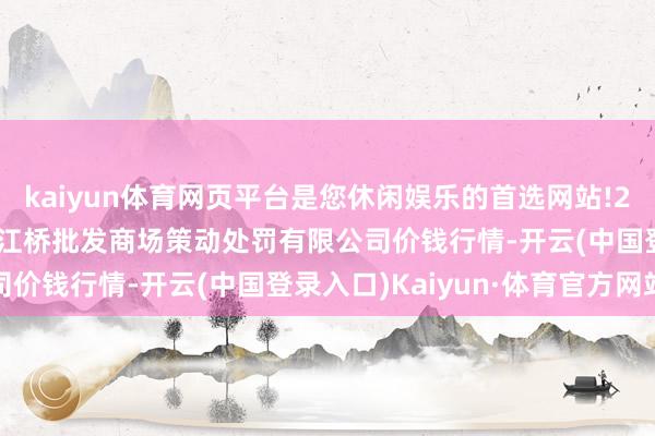 kaiyun体育网页平台是您休闲娱乐的首选网站!2024年5月14日上海市江桥批发商场策动处罚有限公司价钱行情-开云(中国登录入口)Kaiyun·体育官方网站