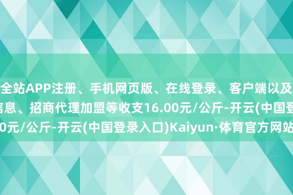 全站APP注册、手机网页版、在线登录、客户端以及发布平台优惠活动信息、招商代理加盟等收支16.00元/公斤-开云(中国登录入口)Kaiyun·体育官方网站