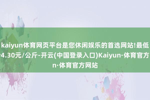 kaiyun体育网页平台是您休闲娱乐的首选网站!最低报价4.30元/公斤-开云(中国登录入口)Kaiyun·体育官方网站