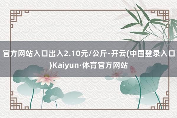 官方网站入口出入2.10元/公斤-开云(中国登录入口)Kaiyun·体育官方网站