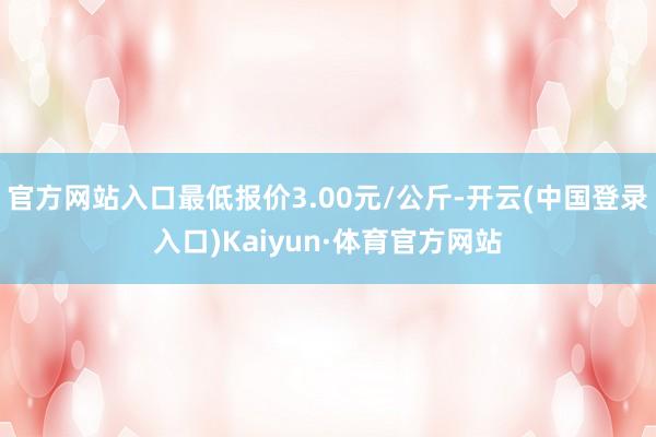 官方网站入口最低报价3.00元/公斤-开云(中国登录入口)Kaiyun·体育官方网站