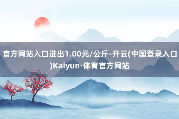 官方网站入口进出1.00元/公斤-开云(中国登录入口)Kaiyun·体育官方网站