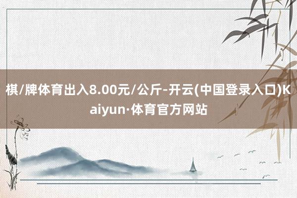 棋/牌体育出入8.00元/公斤-开云(中国登录入口)Kaiyun·体育官方网站