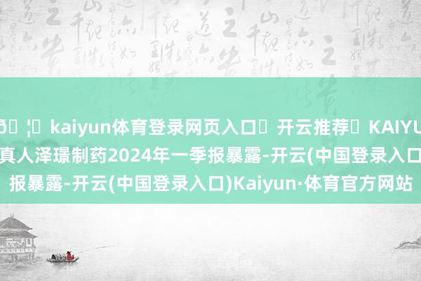 🦄kaiyun体育登录网页入口✅开云推荐✅KAIYUN SPORTS为您提供:真人泽璟制药2024年一季报暴露-开云(中国登录入口)Kaiyun·体育官方网站