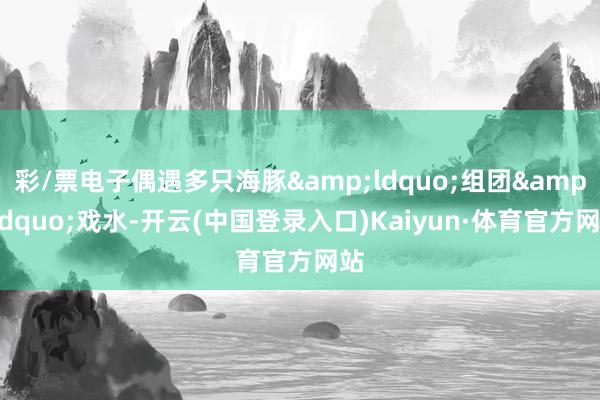 彩/票电子偶遇多只海豚&ldquo;组团&rdquo;戏水-开云(中国登录入口)Kaiyun·体育官方网站