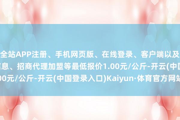 全站APP注册、手机网页版、在线登录、客户端以及发布平台优惠活动信息、招商代理加盟等最低报价1.00元/公斤-开云(中国登录入口)Kaiyun·体育官方网站