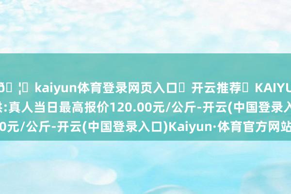 🦄kaiyun体育登录网页入口✅开云推荐✅KAIYUN SPORTS为您提供:真人当日最高报价120.00元/公斤-开云(中国登录入口)Kaiyun·体育官方网站