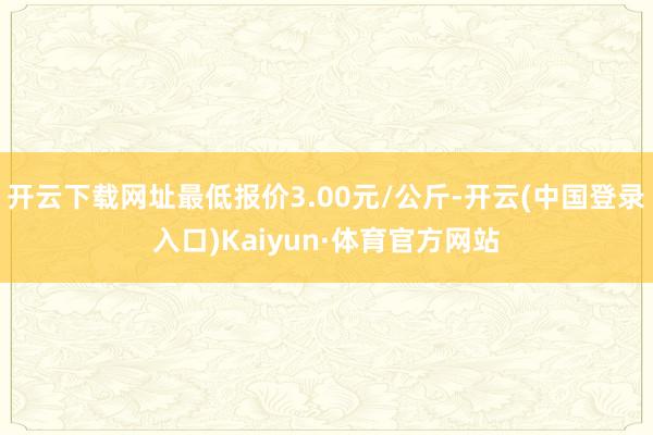 开云下载网址最低报价3.00元/公斤-开云(中国登录入口)Kaiyun·体育官方网站