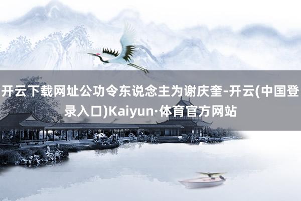 开云下载网址公功令东说念主为谢庆奎-开云(中国登录入口)Kaiyun·体育官方网站