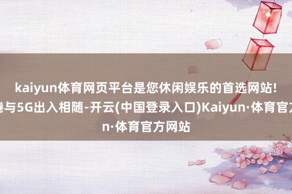 kaiyun体育网页平台是您休闲娱乐的首选网站!　　云缱绻与5G出入相随-开云(中国登录入口)Kaiyun·体育官方网站