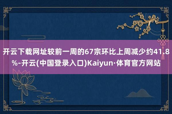 开云下载网址较前一周的67宗环比上周减少约41.8%-开云(中国登录入口)Kaiyun·体育官方网站