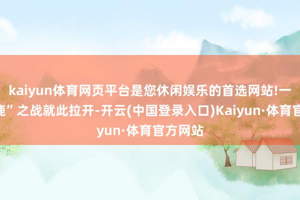 kaiyun体育网页平台是您休闲娱乐的首选网站!一场“逐鹿”之战就此拉开-开云(中国登录入口)Kaiyun·体育官方网站
