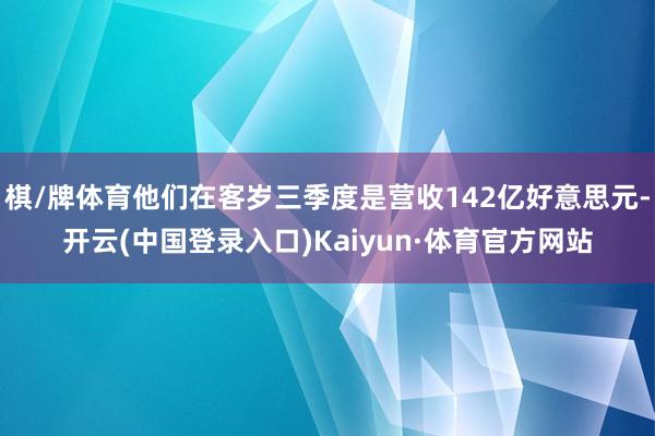 棋/牌体育他们在客岁三季度是营收142亿好意思元-开云(中国登录入口)Kaiyun·体育官方网站